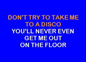 DON'T TRY TO TAKE ME
TO A DISCO
YOU'LL NEVER EVEN
GET ME OUT
ON THE FLOOR