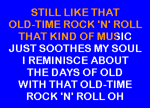 STILL LIKETHAT
OLD-TIME ROCK 'N' ROLL
THAT KIND OF MUSIC
JUST SOOTH ES MY SOUL
I REMINISCE ABOUT
THE DAYS OF OLD
WITH THAT OLD-TIME
ROCK 'N' ROLL 0H