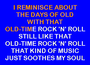 I REMINISCE ABOUT
THE DAYS OF OLD
WITH THAT
OLD-TIME ROCK 'N' ROLL
STILL LIKETHAT
OLD-TIME ROCK 'N' ROLL
THAT KIND OF MUSIC
JUST SOOTH ES MY SOUL