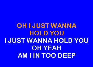 OH IJUST WANNA
HOLD YOU

IJUST WANNA HOLD YOU
OH YEAH
AM I IN TOO DEEP