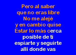 Pero al saber
que no eras libre
No me alejt'e
y en cambio quise

Estar lo mas cerca
posible de ti
espiarte y seguirte
alli donde vas