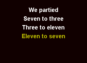 We partied
Seven to three
Three to eleven

Eleven to seven