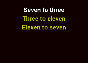 Seven to three
Three to eleven
Eleven to seven