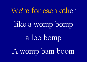 We're for each other
like a womp bomp

a 100 bomp

A womp bam boom