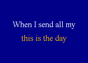 When I send all my

this is the day
