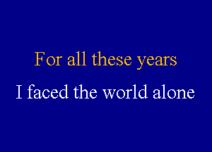 For all these years

I faced the world alone