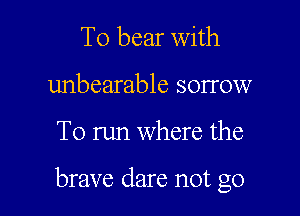 T0 bear With
unbearable sorrow

To run where the

brave dare not go