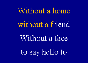 Without a home
without a friend

Without a face

to say hello to