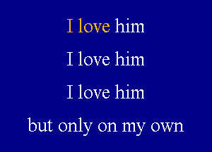 I love him
I love him

I love him

but only on my own