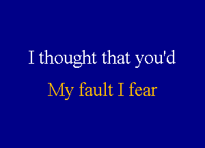 I thought that you'd

My fault I fear