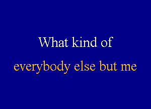 What kind of

everybody else but me