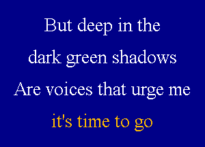 But deep in the
dark green shadows
Are voices that urge me

it's time to go