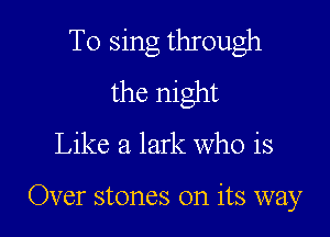 To sing through
the night

Like a lark Who is

Over stones on its way