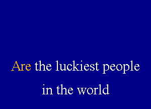 Are the luckiest people

in the world