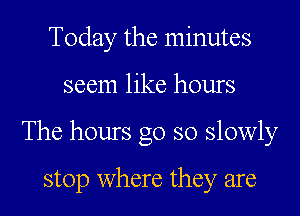 Today the minutes
seem like hours
The hours go so slowly

stop where they are