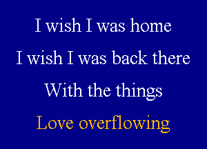 I wish I was home
I wish I was back there

With the things

Love overflowing