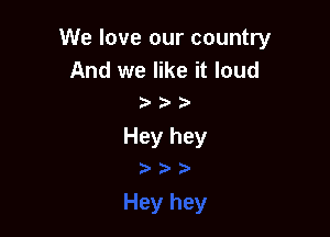 We love our country

And we like it loud

Hey hey