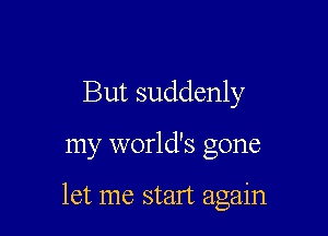 But suddenly

my world's gone

let me start again