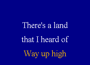 There's a land

that I heard of
W ay up high