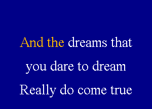 And the dreams that

you dare to dream

Really do come true