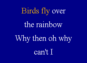 Birds Hy over

the rainbow

Why then oh Why

can't I