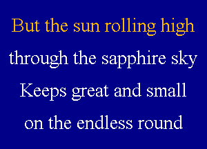 But the sun rolling high
through the sapphire sky
Keeps great and small

on the endless round
