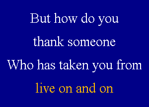 But how do you

thank someone

Who has taken you from

live on and on
