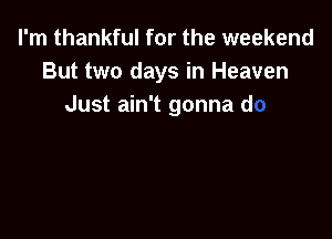I'm thankful for the weekend
But two days in Heave