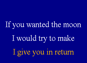 If you wanted the moon

I would try to make

I give you in retum