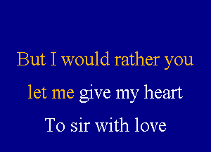 But I would rather you

let me give my heart

To sir with love