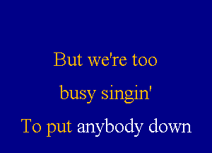 But we're too

busy singin'

To put anybody down