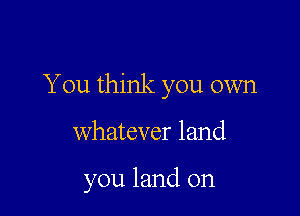 You think you own

whatever land

you land on