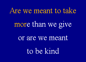 Are we meant to take

more than we give

01' are we 1116211111

to be kind