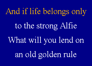 And if life belongs only
to the strong Alfie
What will you lend on

an old golden rule
