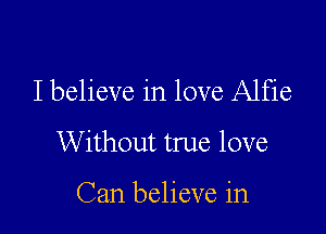 I believe in love Alfie

Without true love

Can believe in