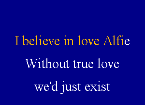 I believe in love Alfie

Without true love

we'd just exist
