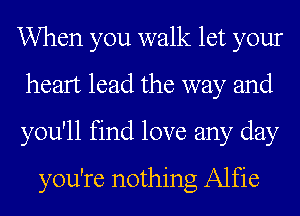 When you walk let your
heart lead the way and
you'll find love any day
you're nothing Alfie