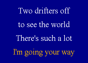 Two drifters off
to see the world

There's such a lot

I'm going your way