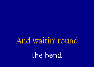 And waitin' round
the bend