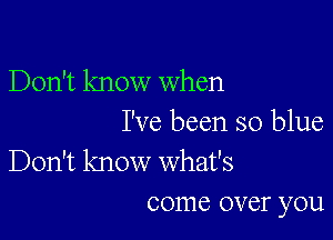 Don't know when

I've been so blue
Don't know what's

come over you