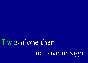 I was alone then
no love in sight