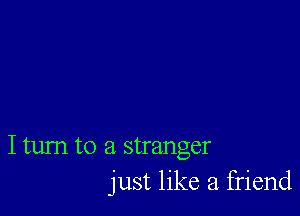 I tum to a stranger
just like a. friend
