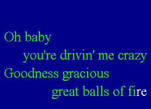 Oh baby

you're drivin' me crazy
Goodness gracious
great balls of fire