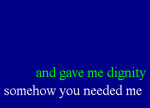 and gave me dignity
somehow you needed me