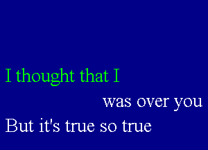 I thought that I

was over you
But it's true so true