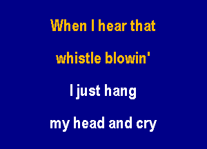 When I hear that
whistle blowin'

ljust hang

my head and cry