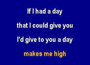 If I had a day
that I could give you

I'd give to you a day

makes me high