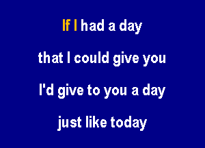 If I had a day
that I could give you

I'd give to you a day

just like today