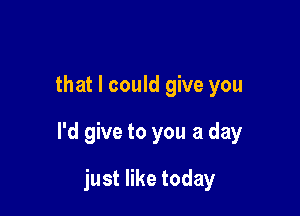 that I could give you

I'd give to you a day

just like today