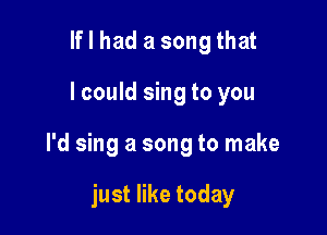 lflhad a songthat

I could sing to you

I'd sing a song to make

just like today